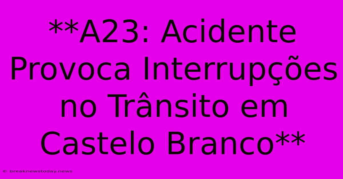 **A23: Acidente Provoca Interrupções No Trânsito Em Castelo Branco**