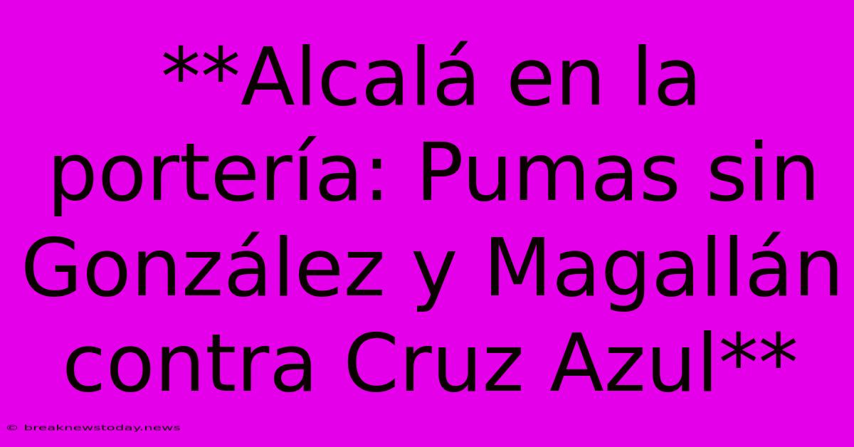 **Alcalá En La Portería: Pumas Sin González Y Magallán Contra Cruz Azul**