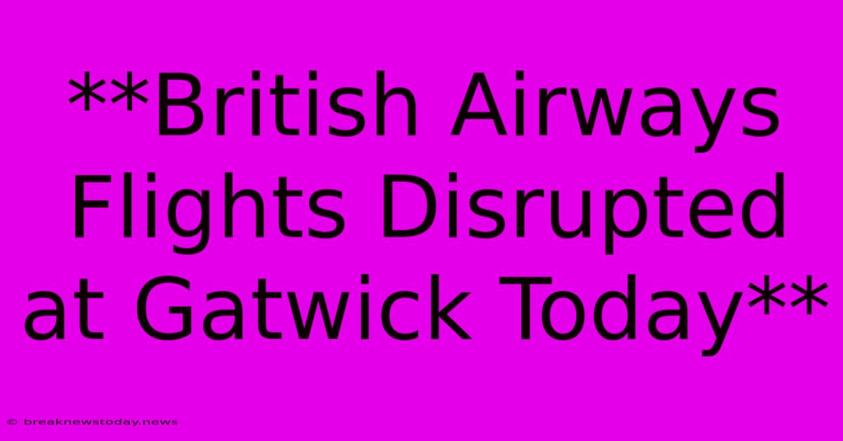 **British Airways Flights Disrupted At Gatwick Today**