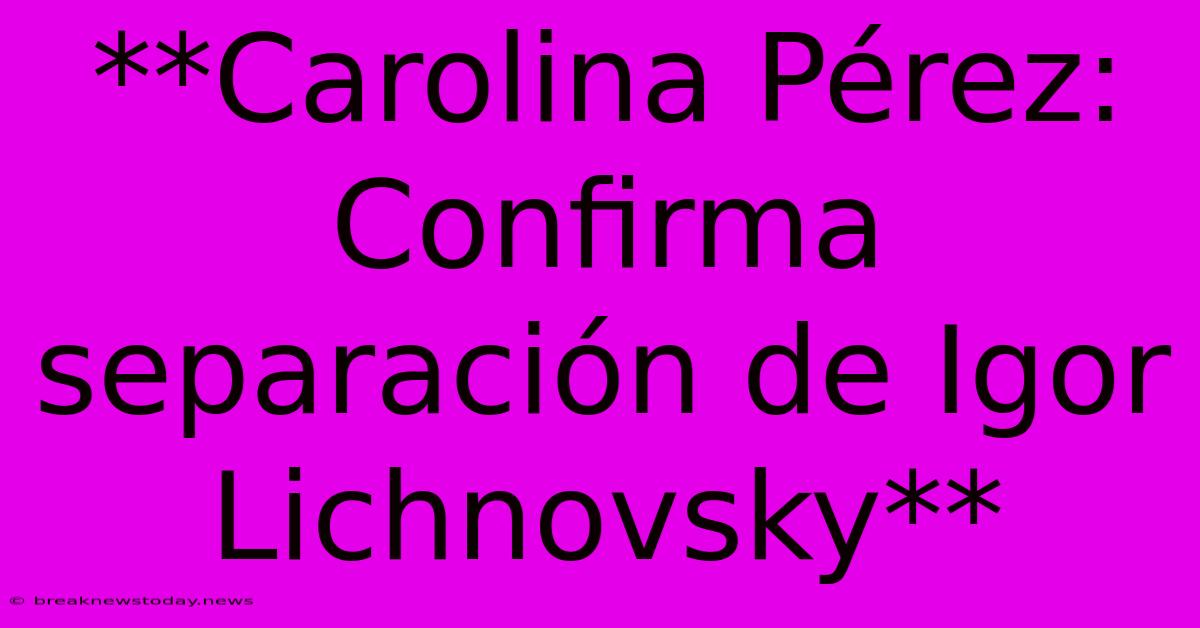 **Carolina Pérez: Confirma Separación De Igor Lichnovsky**