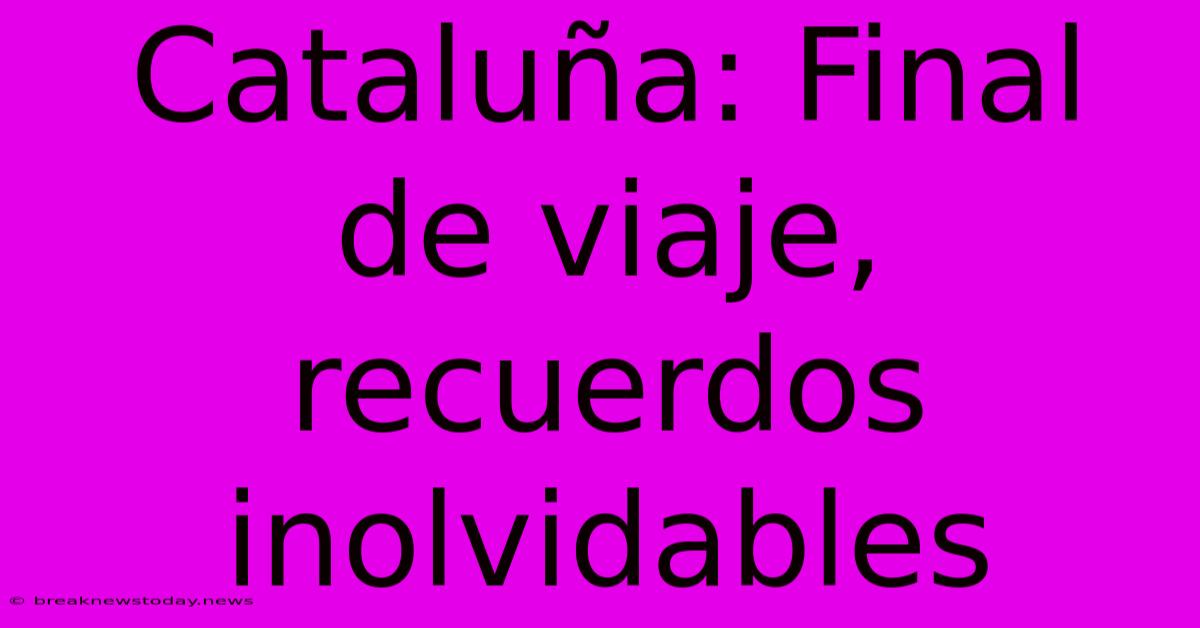 Cataluña: Final De Viaje, Recuerdos Inolvidables