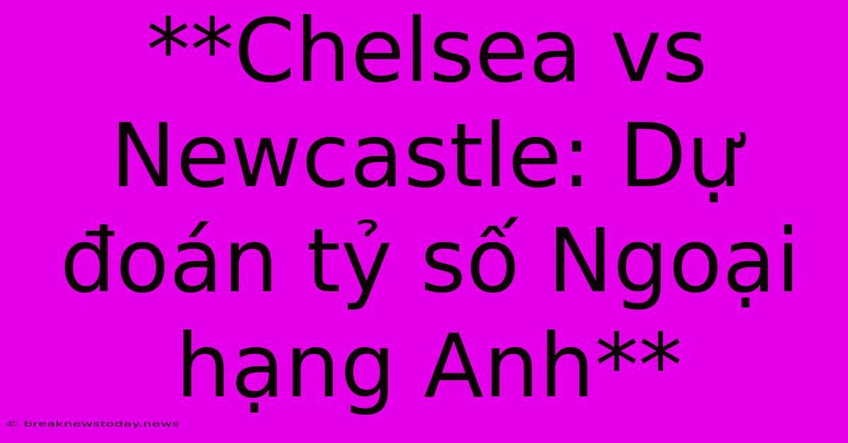 **Chelsea Vs Newcastle: Dự Đoán Tỷ Số Ngoại Hạng Anh**