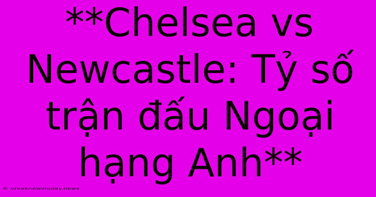 **Chelsea Vs Newcastle: Tỷ Số Trận Đấu Ngoại Hạng Anh**