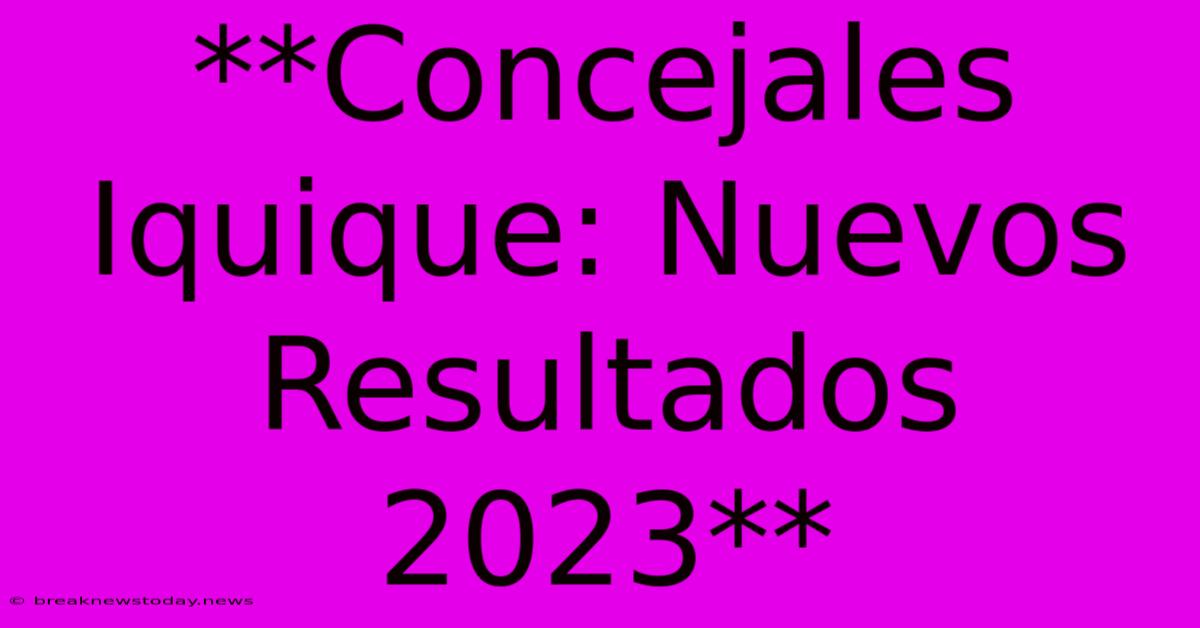 **Concejales Iquique: Nuevos Resultados 2023**