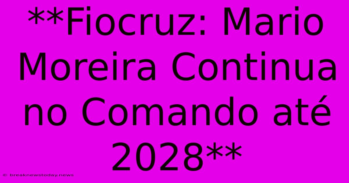 **Fiocruz: Mario Moreira Continua No Comando Até 2028**