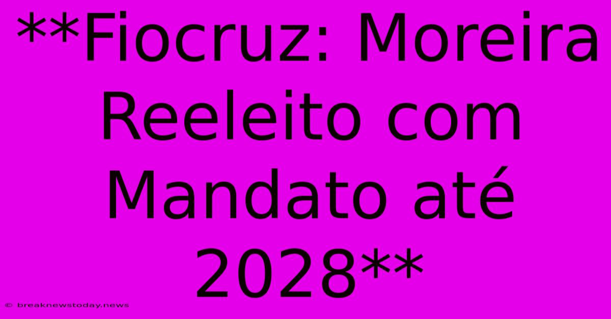 **Fiocruz: Moreira Reeleito Com Mandato Até 2028**