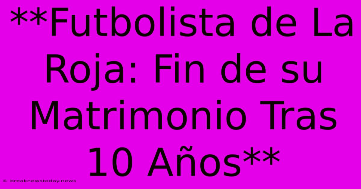 **Futbolista De La Roja: Fin De Su Matrimonio Tras 10 Años**