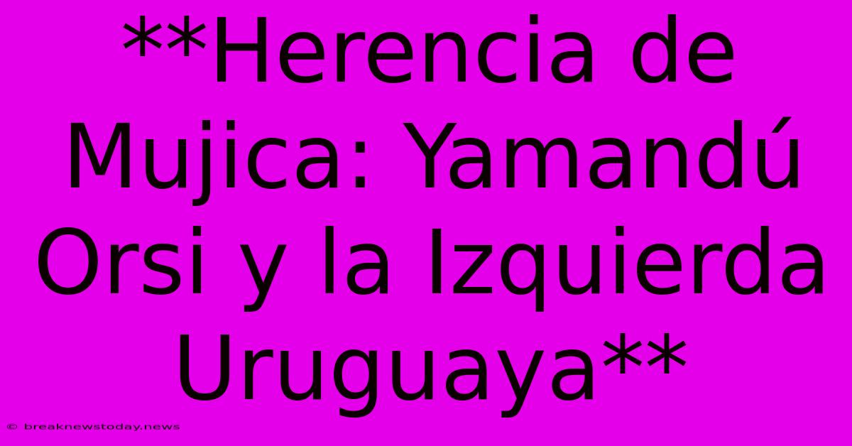 **Herencia De Mujica: Yamandú Orsi Y La Izquierda Uruguaya** 