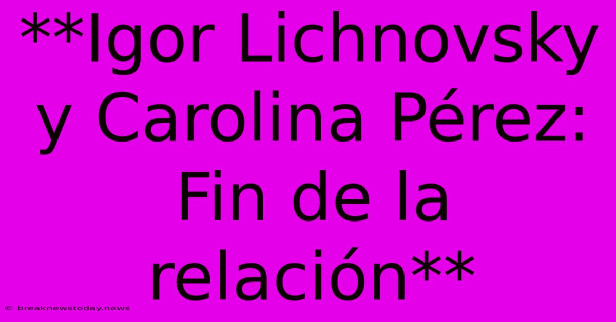 **Igor Lichnovsky Y Carolina Pérez: Fin De La Relación** 