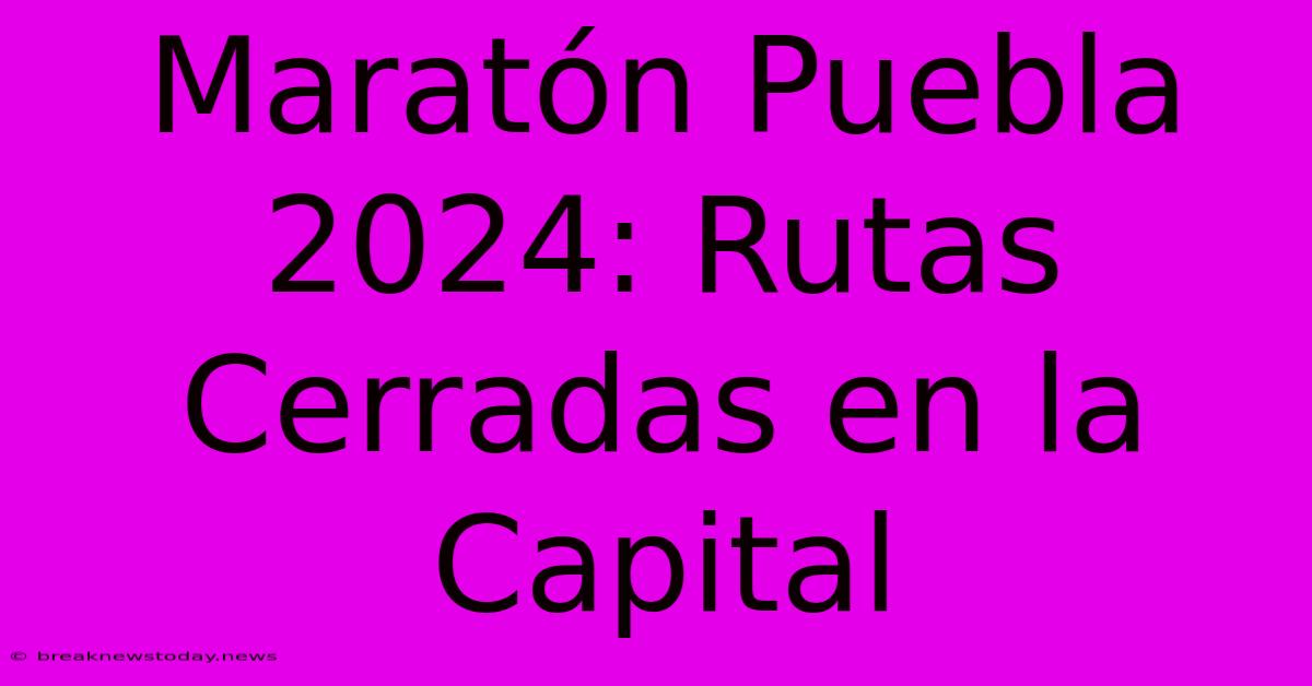 Maratón Puebla 2024: Rutas Cerradas En La Capital