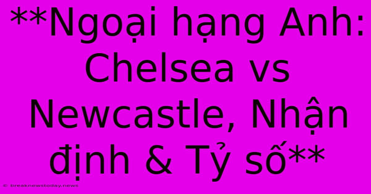 **Ngoại Hạng Anh: Chelsea Vs Newcastle, Nhận Định & Tỷ Số** 