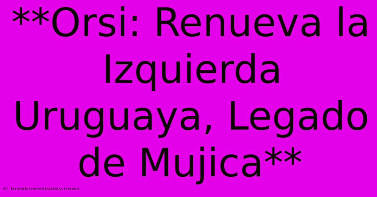 **Orsi: Renueva La Izquierda Uruguaya, Legado De Mujica**