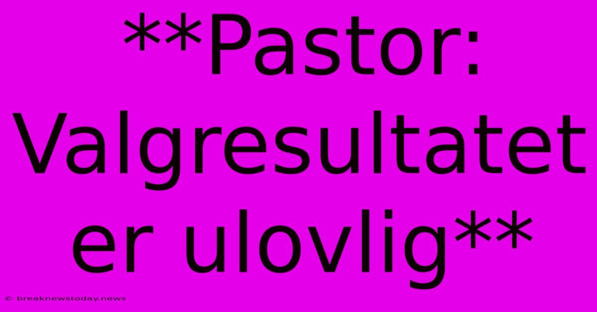 **Pastor: Valgresultatet Er Ulovlig**