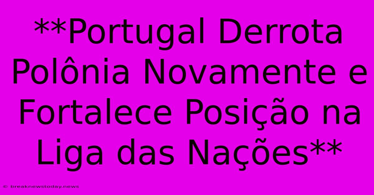 **Portugal Derrota Polônia Novamente E Fortalece Posição Na Liga Das Nações**