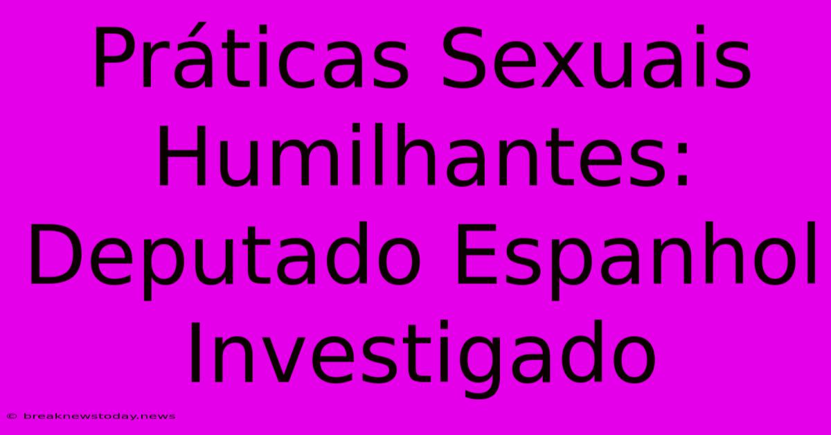 Práticas Sexuais Humilhantes: Deputado Espanhol Investigado 