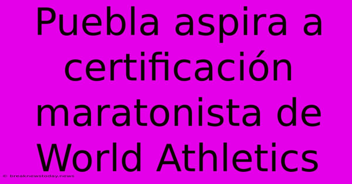 Puebla Aspira A Certificación Maratonista De World Athletics 