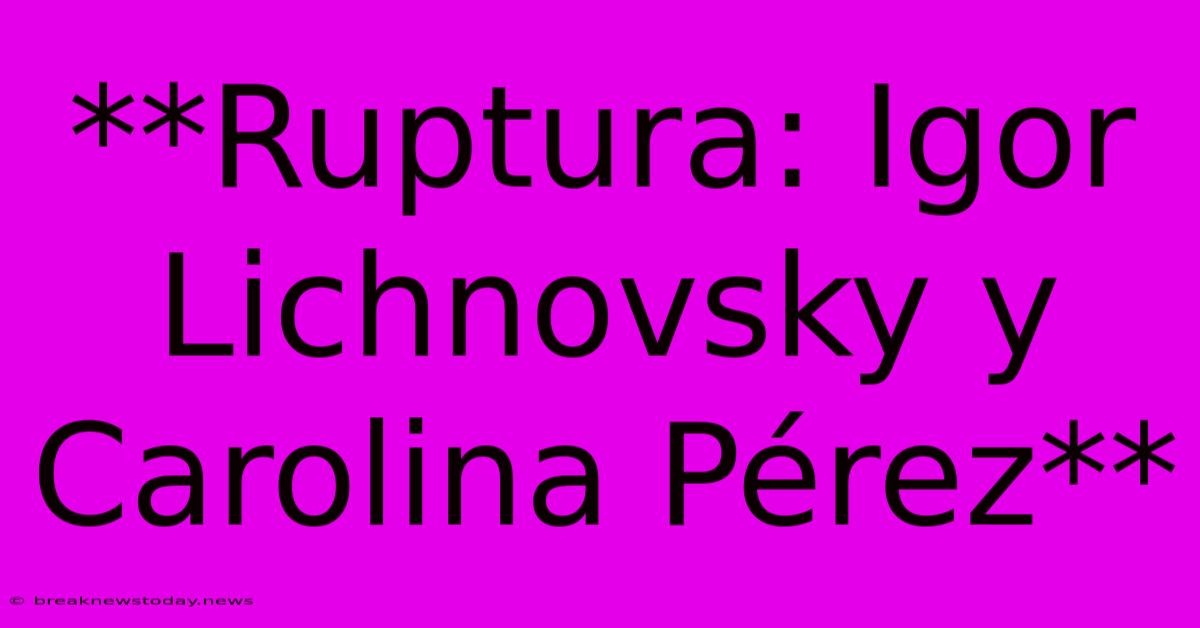 **Ruptura: Igor Lichnovsky Y Carolina Pérez**