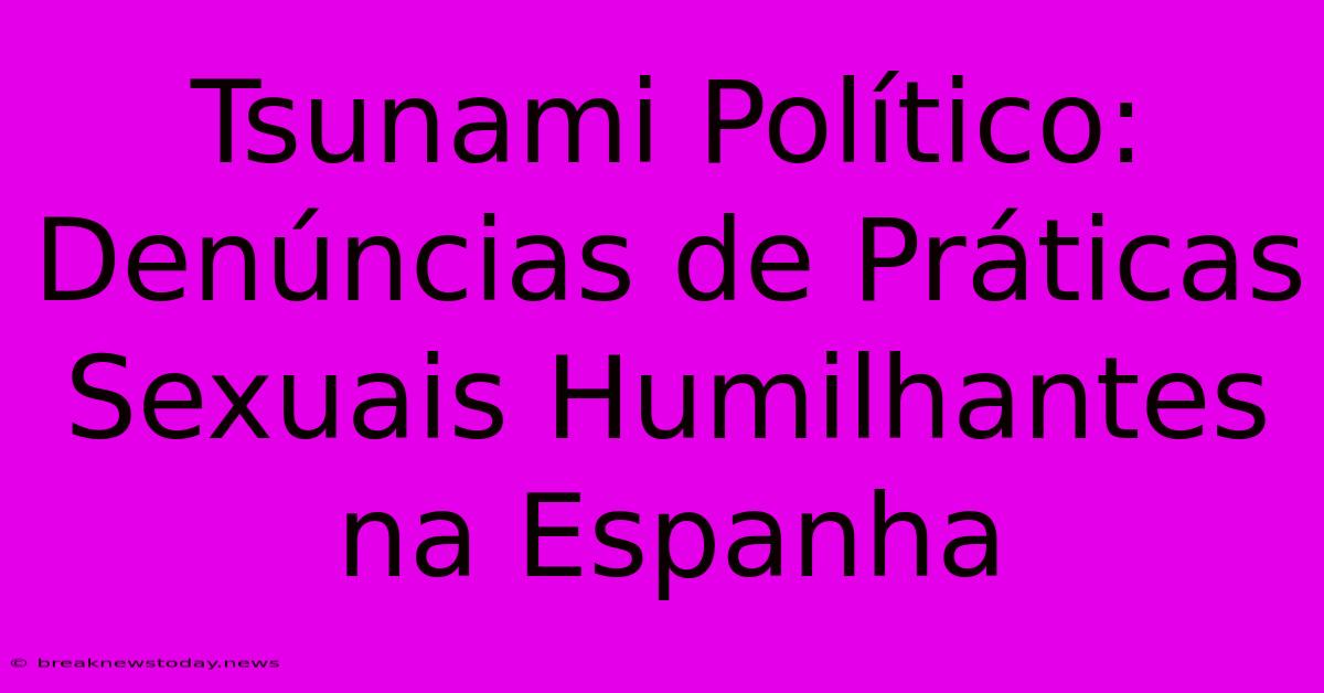 Tsunami Político: Denúncias De Práticas Sexuais Humilhantes Na Espanha