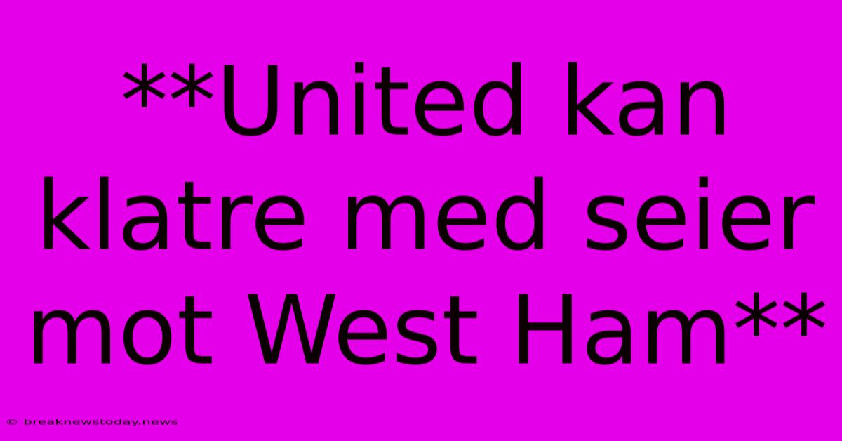 **United Kan Klatre Med Seier Mot West Ham**