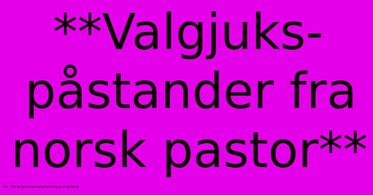 **Valgjuks-påstander Fra Norsk Pastor**