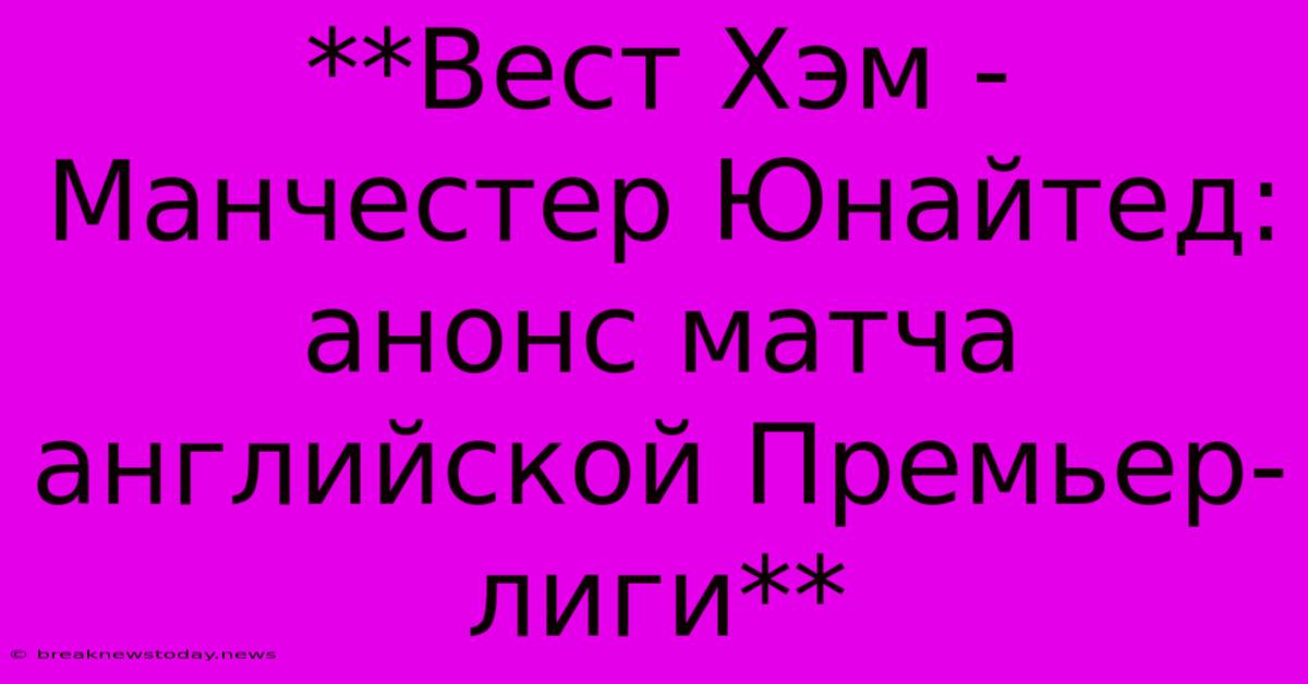 **Вест Хэм - Манчестер Юнайтед: Анонс Матча Английской Премьер-лиги**