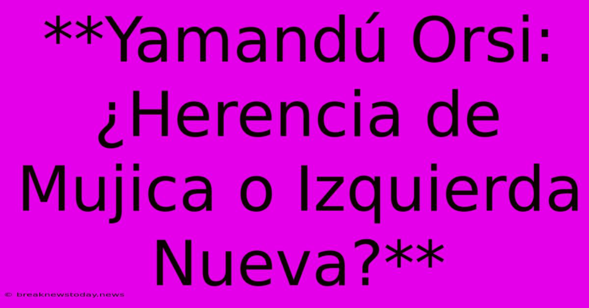 **Yamandú Orsi: ¿Herencia De Mujica O Izquierda Nueva?**